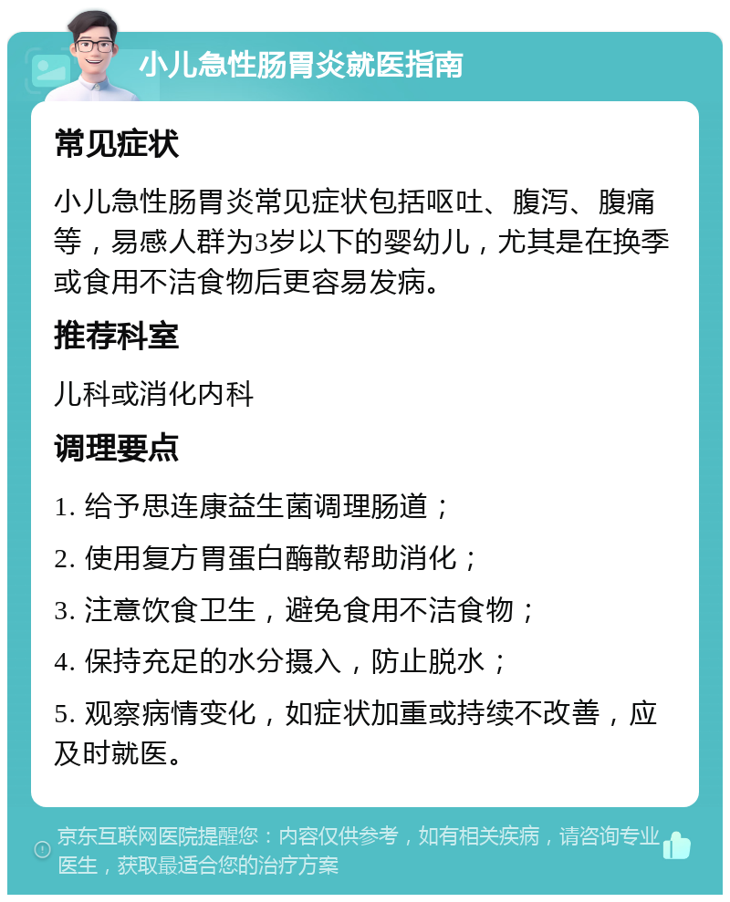 小儿急性肠胃炎就医指南 常见症状 小儿急性肠胃炎常见症状包括呕吐、腹泻、腹痛等，易感人群为3岁以下的婴幼儿，尤其是在换季或食用不洁食物后更容易发病。 推荐科室 儿科或消化内科 调理要点 1. 给予思连康益生菌调理肠道； 2. 使用复方胃蛋白酶散帮助消化； 3. 注意饮食卫生，避免食用不洁食物； 4. 保持充足的水分摄入，防止脱水； 5. 观察病情变化，如症状加重或持续不改善，应及时就医。