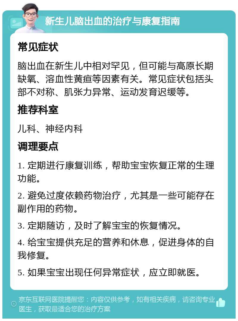 新生儿脑出血的治疗与康复指南 常见症状 脑出血在新生儿中相对罕见，但可能与高原长期缺氧、溶血性黄疸等因素有关。常见症状包括头部不对称、肌张力异常、运动发育迟缓等。 推荐科室 儿科、神经内科 调理要点 1. 定期进行康复训练，帮助宝宝恢复正常的生理功能。 2. 避免过度依赖药物治疗，尤其是一些可能存在副作用的药物。 3. 定期随访，及时了解宝宝的恢复情况。 4. 给宝宝提供充足的营养和休息，促进身体的自我修复。 5. 如果宝宝出现任何异常症状，应立即就医。