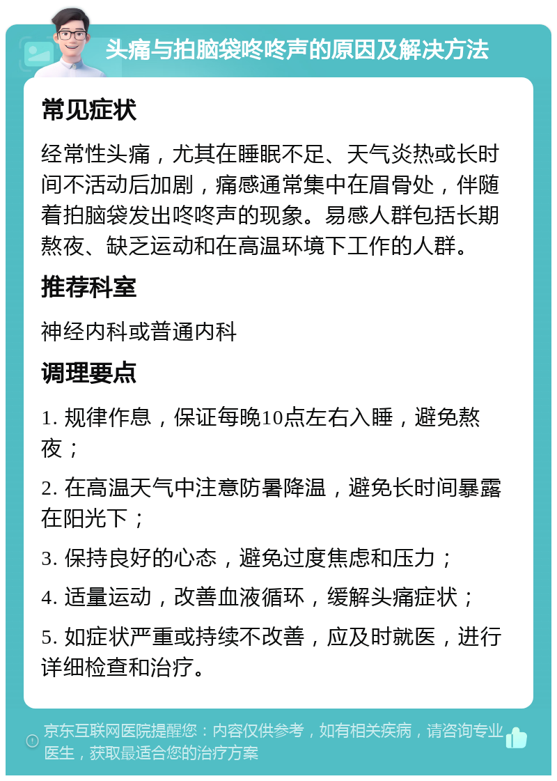 头痛与拍脑袋咚咚声的原因及解决方法 常见症状 经常性头痛，尤其在睡眠不足、天气炎热或长时间不活动后加剧，痛感通常集中在眉骨处，伴随着拍脑袋发出咚咚声的现象。易感人群包括长期熬夜、缺乏运动和在高温环境下工作的人群。 推荐科室 神经内科或普通内科 调理要点 1. 规律作息，保证每晚10点左右入睡，避免熬夜； 2. 在高温天气中注意防暑降温，避免长时间暴露在阳光下； 3. 保持良好的心态，避免过度焦虑和压力； 4. 适量运动，改善血液循环，缓解头痛症状； 5. 如症状严重或持续不改善，应及时就医，进行详细检查和治疗。