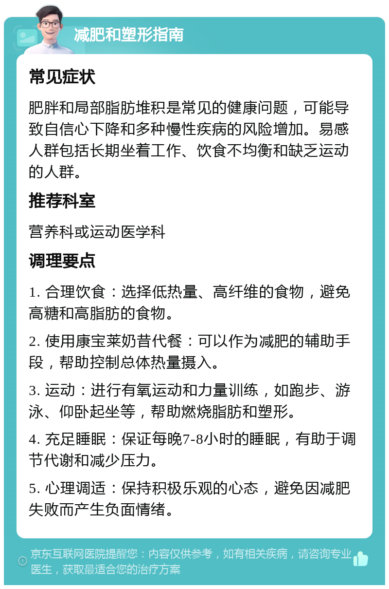 减肥和塑形指南 常见症状 肥胖和局部脂肪堆积是常见的健康问题，可能导致自信心下降和多种慢性疾病的风险增加。易感人群包括长期坐着工作、饮食不均衡和缺乏运动的人群。 推荐科室 营养科或运动医学科 调理要点 1. 合理饮食：选择低热量、高纤维的食物，避免高糖和高脂肪的食物。 2. 使用康宝莱奶昔代餐：可以作为减肥的辅助手段，帮助控制总体热量摄入。 3. 运动：进行有氧运动和力量训练，如跑步、游泳、仰卧起坐等，帮助燃烧脂肪和塑形。 4. 充足睡眠：保证每晚7-8小时的睡眠，有助于调节代谢和减少压力。 5. 心理调适：保持积极乐观的心态，避免因减肥失败而产生负面情绪。