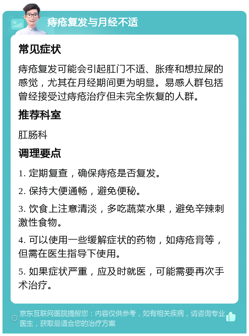 痔疮复发与月经不适 常见症状 痔疮复发可能会引起肛门不适、胀疼和想拉屎的感觉，尤其在月经期间更为明显。易感人群包括曾经接受过痔疮治疗但未完全恢复的人群。 推荐科室 肛肠科 调理要点 1. 定期复查，确保痔疮是否复发。 2. 保持大便通畅，避免便秘。 3. 饮食上注意清淡，多吃蔬菜水果，避免辛辣刺激性食物。 4. 可以使用一些缓解症状的药物，如痔疮膏等，但需在医生指导下使用。 5. 如果症状严重，应及时就医，可能需要再次手术治疗。