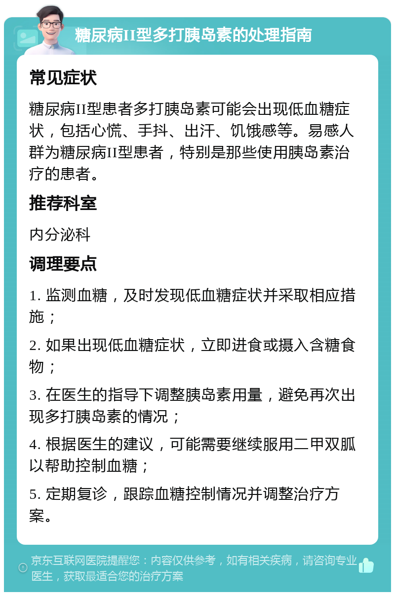 糖尿病II型多打胰岛素的处理指南 常见症状 糖尿病II型患者多打胰岛素可能会出现低血糖症状，包括心慌、手抖、出汗、饥饿感等。易感人群为糖尿病II型患者，特别是那些使用胰岛素治疗的患者。 推荐科室 内分泌科 调理要点 1. 监测血糖，及时发现低血糖症状并采取相应措施； 2. 如果出现低血糖症状，立即进食或摄入含糖食物； 3. 在医生的指导下调整胰岛素用量，避免再次出现多打胰岛素的情况； 4. 根据医生的建议，可能需要继续服用二甲双胍以帮助控制血糖； 5. 定期复诊，跟踪血糖控制情况并调整治疗方案。