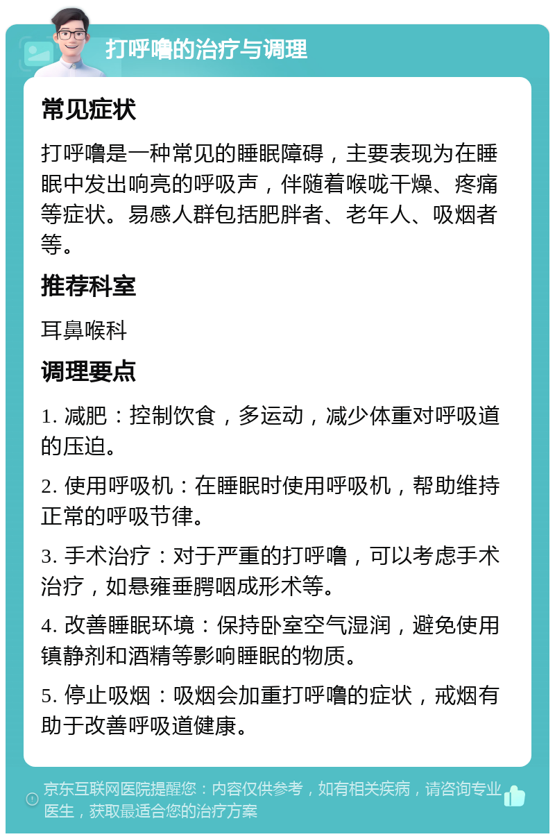 打呼噜的治疗与调理 常见症状 打呼噜是一种常见的睡眠障碍，主要表现为在睡眠中发出响亮的呼吸声，伴随着喉咙干燥、疼痛等症状。易感人群包括肥胖者、老年人、吸烟者等。 推荐科室 耳鼻喉科 调理要点 1. 减肥：控制饮食，多运动，减少体重对呼吸道的压迫。 2. 使用呼吸机：在睡眠时使用呼吸机，帮助维持正常的呼吸节律。 3. 手术治疗：对于严重的打呼噜，可以考虑手术治疗，如悬雍垂腭咽成形术等。 4. 改善睡眠环境：保持卧室空气湿润，避免使用镇静剂和酒精等影响睡眠的物质。 5. 停止吸烟：吸烟会加重打呼噜的症状，戒烟有助于改善呼吸道健康。