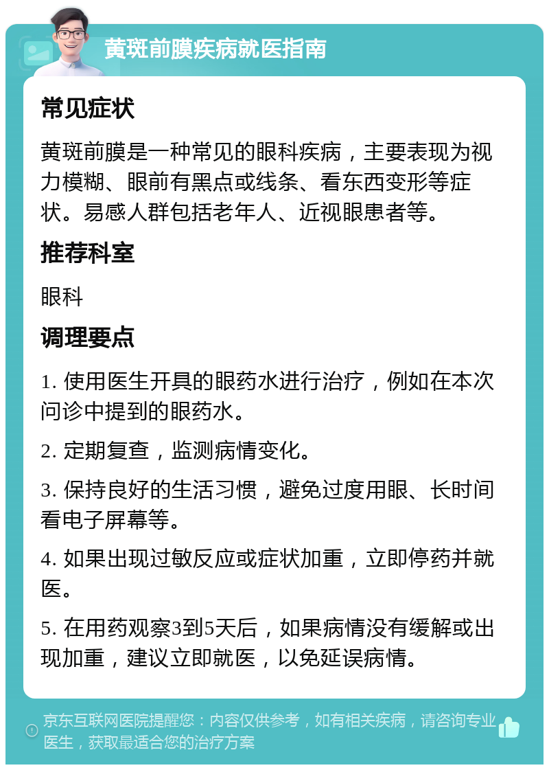 黄斑前膜疾病就医指南 常见症状 黄斑前膜是一种常见的眼科疾病，主要表现为视力模糊、眼前有黑点或线条、看东西变形等症状。易感人群包括老年人、近视眼患者等。 推荐科室 眼科 调理要点 1. 使用医生开具的眼药水进行治疗，例如在本次问诊中提到的眼药水。 2. 定期复查，监测病情变化。 3. 保持良好的生活习惯，避免过度用眼、长时间看电子屏幕等。 4. 如果出现过敏反应或症状加重，立即停药并就医。 5. 在用药观察3到5天后，如果病情没有缓解或出现加重，建议立即就医，以免延误病情。