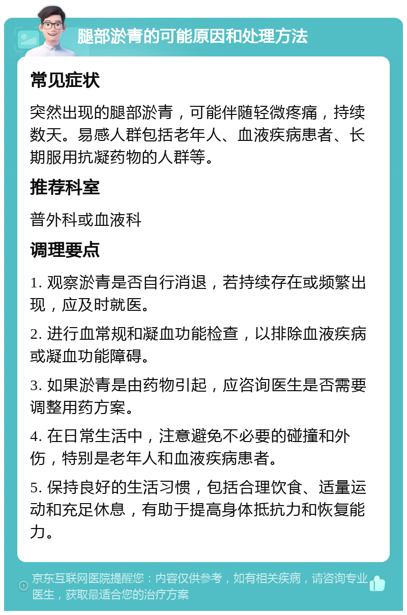 腿部淤青的可能原因和处理方法 常见症状 突然出现的腿部淤青，可能伴随轻微疼痛，持续数天。易感人群包括老年人、血液疾病患者、长期服用抗凝药物的人群等。 推荐科室 普外科或血液科 调理要点 1. 观察淤青是否自行消退，若持续存在或频繁出现，应及时就医。 2. 进行血常规和凝血功能检查，以排除血液疾病或凝血功能障碍。 3. 如果淤青是由药物引起，应咨询医生是否需要调整用药方案。 4. 在日常生活中，注意避免不必要的碰撞和外伤，特别是老年人和血液疾病患者。 5. 保持良好的生活习惯，包括合理饮食、适量运动和充足休息，有助于提高身体抵抗力和恢复能力。