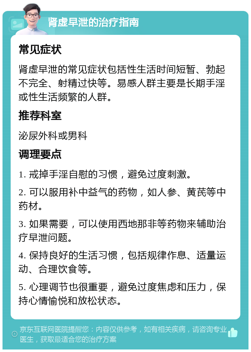 肾虚早泄的治疗指南 常见症状 肾虚早泄的常见症状包括性生活时间短暂、勃起不完全、射精过快等。易感人群主要是长期手淫或性生活频繁的人群。 推荐科室 泌尿外科或男科 调理要点 1. 戒掉手淫自慰的习惯，避免过度刺激。 2. 可以服用补中益气的药物，如人参、黄芪等中药材。 3. 如果需要，可以使用西地那非等药物来辅助治疗早泄问题。 4. 保持良好的生活习惯，包括规律作息、适量运动、合理饮食等。 5. 心理调节也很重要，避免过度焦虑和压力，保持心情愉悦和放松状态。