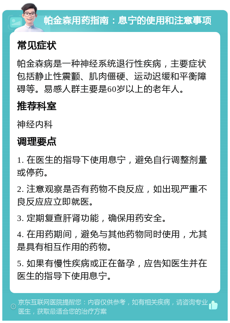 帕金森用药指南：息宁的使用和注意事项 常见症状 帕金森病是一种神经系统退行性疾病，主要症状包括静止性震颤、肌肉僵硬、运动迟缓和平衡障碍等。易感人群主要是60岁以上的老年人。 推荐科室 神经内科 调理要点 1. 在医生的指导下使用息宁，避免自行调整剂量或停药。 2. 注意观察是否有药物不良反应，如出现严重不良反应应立即就医。 3. 定期复查肝肾功能，确保用药安全。 4. 在用药期间，避免与其他药物同时使用，尤其是具有相互作用的药物。 5. 如果有慢性疾病或正在备孕，应告知医生并在医生的指导下使用息宁。