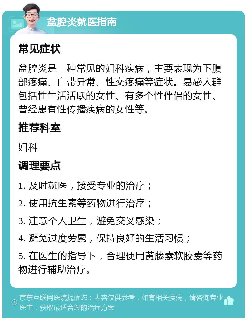 盆腔炎就医指南 常见症状 盆腔炎是一种常见的妇科疾病，主要表现为下腹部疼痛、白带异常、性交疼痛等症状。易感人群包括性生活活跃的女性、有多个性伴侣的女性、曾经患有性传播疾病的女性等。 推荐科室 妇科 调理要点 1. 及时就医，接受专业的治疗； 2. 使用抗生素等药物进行治疗； 3. 注意个人卫生，避免交叉感染； 4. 避免过度劳累，保持良好的生活习惯； 5. 在医生的指导下，合理使用黄藤素软胶囊等药物进行辅助治疗。