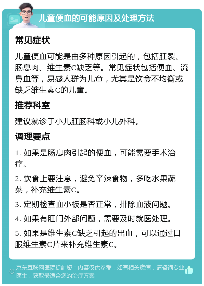 儿童便血的可能原因及处理方法 常见症状 儿童便血可能是由多种原因引起的，包括肛裂、肠息肉、维生素C缺乏等。常见症状包括便血、流鼻血等，易感人群为儿童，尤其是饮食不均衡或缺乏维生素C的儿童。 推荐科室 建议就诊于小儿肛肠科或小儿外科。 调理要点 1. 如果是肠息肉引起的便血，可能需要手术治疗。 2. 饮食上要注意，避免辛辣食物，多吃水果蔬菜，补充维生素C。 3. 定期检查血小板是否正常，排除血液问题。 4. 如果有肛门外部问题，需要及时就医处理。 5. 如果是维生素C缺乏引起的出血，可以通过口服维生素C片来补充维生素C。