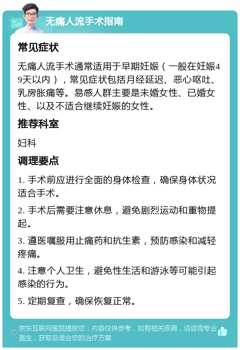 无痛人流手术指南 常见症状 无痛人流手术通常适用于早期妊娠（一般在妊娠49天以内），常见症状包括月经延迟、恶心呕吐、乳房胀痛等。易感人群主要是未婚女性、已婚女性、以及不适合继续妊娠的女性。 推荐科室 妇科 调理要点 1. 手术前应进行全面的身体检查，确保身体状况适合手术。 2. 手术后需要注意休息，避免剧烈运动和重物提起。 3. 遵医嘱服用止痛药和抗生素，预防感染和减轻疼痛。 4. 注意个人卫生，避免性生活和游泳等可能引起感染的行为。 5. 定期复查，确保恢复正常。