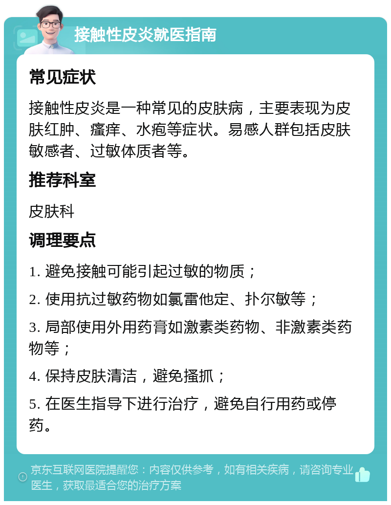 接触性皮炎就医指南 常见症状 接触性皮炎是一种常见的皮肤病，主要表现为皮肤红肿、瘙痒、水疱等症状。易感人群包括皮肤敏感者、过敏体质者等。 推荐科室 皮肤科 调理要点 1. 避免接触可能引起过敏的物质； 2. 使用抗过敏药物如氯雷他定、扑尔敏等； 3. 局部使用外用药膏如激素类药物、非激素类药物等； 4. 保持皮肤清洁，避免搔抓； 5. 在医生指导下进行治疗，避免自行用药或停药。