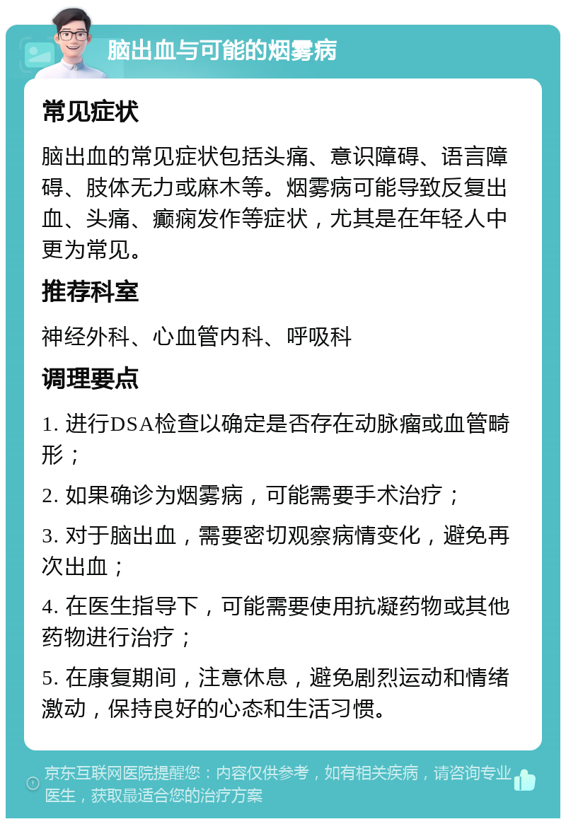 脑出血与可能的烟雾病 常见症状 脑出血的常见症状包括头痛、意识障碍、语言障碍、肢体无力或麻木等。烟雾病可能导致反复出血、头痛、癫痫发作等症状，尤其是在年轻人中更为常见。 推荐科室 神经外科、心血管内科、呼吸科 调理要点 1. 进行DSA检查以确定是否存在动脉瘤或血管畸形； 2. 如果确诊为烟雾病，可能需要手术治疗； 3. 对于脑出血，需要密切观察病情变化，避免再次出血； 4. 在医生指导下，可能需要使用抗凝药物或其他药物进行治疗； 5. 在康复期间，注意休息，避免剧烈运动和情绪激动，保持良好的心态和生活习惯。