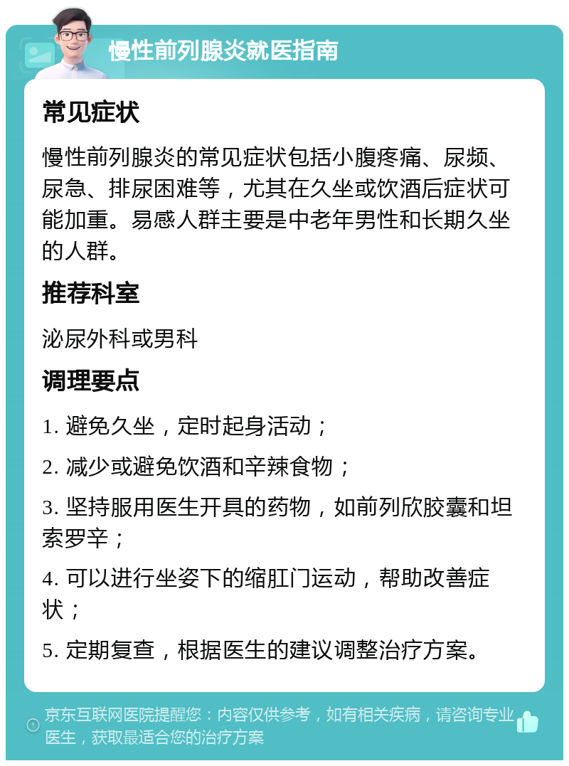 慢性前列腺炎就医指南 常见症状 慢性前列腺炎的常见症状包括小腹疼痛、尿频、尿急、排尿困难等，尤其在久坐或饮酒后症状可能加重。易感人群主要是中老年男性和长期久坐的人群。 推荐科室 泌尿外科或男科 调理要点 1. 避免久坐，定时起身活动； 2. 减少或避免饮酒和辛辣食物； 3. 坚持服用医生开具的药物，如前列欣胶囊和坦索罗辛； 4. 可以进行坐姿下的缩肛门运动，帮助改善症状； 5. 定期复查，根据医生的建议调整治疗方案。