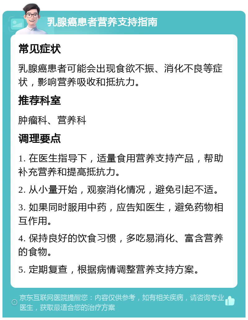 乳腺癌患者营养支持指南 常见症状 乳腺癌患者可能会出现食欲不振、消化不良等症状，影响营养吸收和抵抗力。 推荐科室 肿瘤科、营养科 调理要点 1. 在医生指导下，适量食用营养支持产品，帮助补充营养和提高抵抗力。 2. 从小量开始，观察消化情况，避免引起不适。 3. 如果同时服用中药，应告知医生，避免药物相互作用。 4. 保持良好的饮食习惯，多吃易消化、富含营养的食物。 5. 定期复查，根据病情调整营养支持方案。