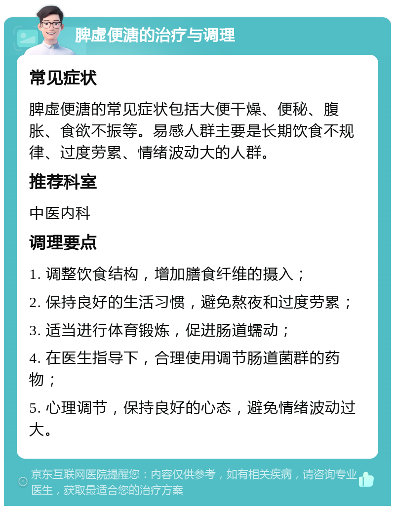 脾虚便溏的治疗与调理 常见症状 脾虚便溏的常见症状包括大便干燥、便秘、腹胀、食欲不振等。易感人群主要是长期饮食不规律、过度劳累、情绪波动大的人群。 推荐科室 中医内科 调理要点 1. 调整饮食结构，增加膳食纤维的摄入； 2. 保持良好的生活习惯，避免熬夜和过度劳累； 3. 适当进行体育锻炼，促进肠道蠕动； 4. 在医生指导下，合理使用调节肠道菌群的药物； 5. 心理调节，保持良好的心态，避免情绪波动过大。