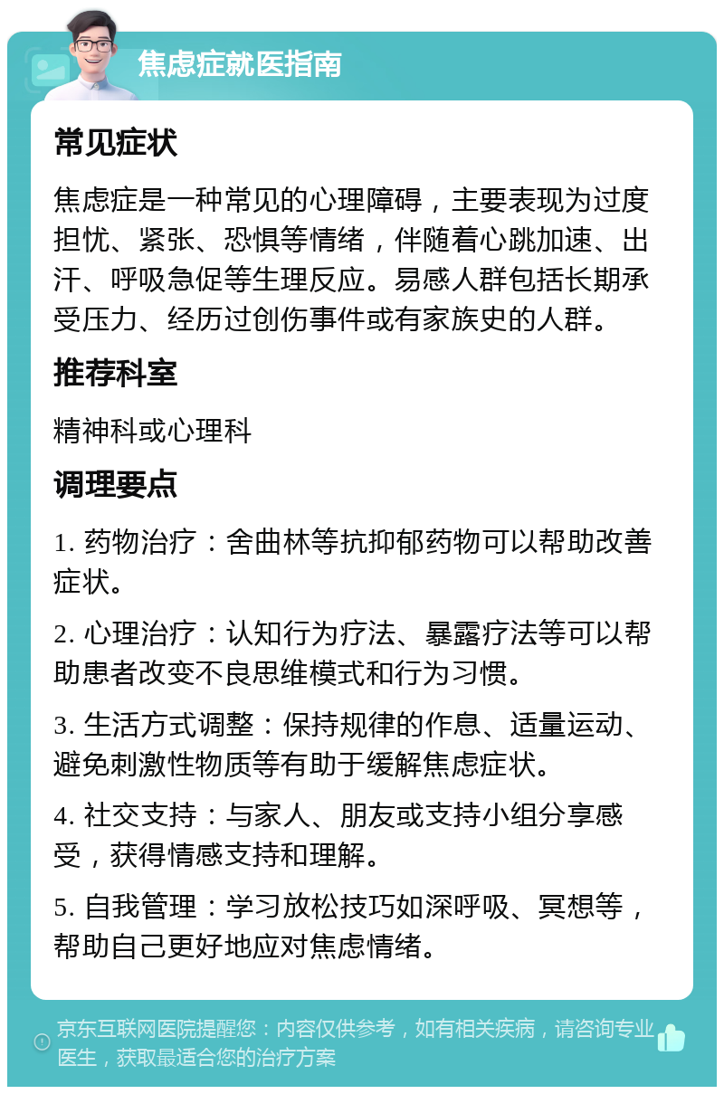 焦虑症就医指南 常见症状 焦虑症是一种常见的心理障碍，主要表现为过度担忧、紧张、恐惧等情绪，伴随着心跳加速、出汗、呼吸急促等生理反应。易感人群包括长期承受压力、经历过创伤事件或有家族史的人群。 推荐科室 精神科或心理科 调理要点 1. 药物治疗：舍曲林等抗抑郁药物可以帮助改善症状。 2. 心理治疗：认知行为疗法、暴露疗法等可以帮助患者改变不良思维模式和行为习惯。 3. 生活方式调整：保持规律的作息、适量运动、避免刺激性物质等有助于缓解焦虑症状。 4. 社交支持：与家人、朋友或支持小组分享感受，获得情感支持和理解。 5. 自我管理：学习放松技巧如深呼吸、冥想等，帮助自己更好地应对焦虑情绪。