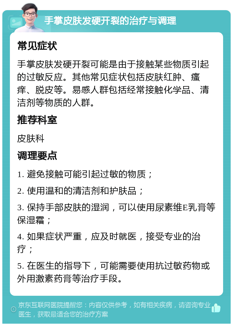 手掌皮肤发硬开裂的治疗与调理 常见症状 手掌皮肤发硬开裂可能是由于接触某些物质引起的过敏反应。其他常见症状包括皮肤红肿、瘙痒、脱皮等。易感人群包括经常接触化学品、清洁剂等物质的人群。 推荐科室 皮肤科 调理要点 1. 避免接触可能引起过敏的物质； 2. 使用温和的清洁剂和护肤品； 3. 保持手部皮肤的湿润，可以使用尿素维E乳膏等保湿霜； 4. 如果症状严重，应及时就医，接受专业的治疗； 5. 在医生的指导下，可能需要使用抗过敏药物或外用激素药膏等治疗手段。