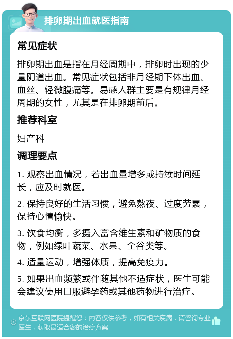 排卵期出血就医指南 常见症状 排卵期出血是指在月经周期中，排卵时出现的少量阴道出血。常见症状包括非月经期下体出血、血丝、轻微腹痛等。易感人群主要是有规律月经周期的女性，尤其是在排卵期前后。 推荐科室 妇产科 调理要点 1. 观察出血情况，若出血量增多或持续时间延长，应及时就医。 2. 保持良好的生活习惯，避免熬夜、过度劳累，保持心情愉快。 3. 饮食均衡，多摄入富含维生素和矿物质的食物，例如绿叶蔬菜、水果、全谷类等。 4. 适量运动，增强体质，提高免疫力。 5. 如果出血频繁或伴随其他不适症状，医生可能会建议使用口服避孕药或其他药物进行治疗。