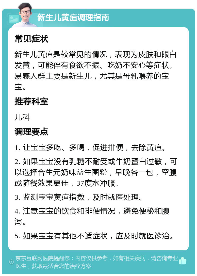 新生儿黄疸调理指南 常见症状 新生儿黄疸是较常见的情况，表现为皮肤和眼白发黄，可能伴有食欲不振、吃奶不安心等症状。易感人群主要是新生儿，尤其是母乳喂养的宝宝。 推荐科室 儿科 调理要点 1. 让宝宝多吃、多喝，促进排便，去除黄疸。 2. 如果宝宝没有乳糖不耐受或牛奶蛋白过敏，可以选择合生元奶味益生菌粉，早晚各一包，空腹或随餐效果更佳，37度水冲服。 3. 监测宝宝黄疸指数，及时就医处理。 4. 注意宝宝的饮食和排便情况，避免便秘和腹泻。 5. 如果宝宝有其他不适症状，应及时就医诊治。