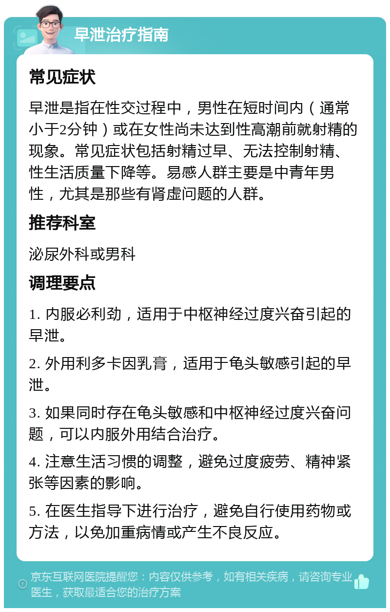 早泄治疗指南 常见症状 早泄是指在性交过程中，男性在短时间内（通常小于2分钟）或在女性尚未达到性高潮前就射精的现象。常见症状包括射精过早、无法控制射精、性生活质量下降等。易感人群主要是中青年男性，尤其是那些有肾虚问题的人群。 推荐科室 泌尿外科或男科 调理要点 1. 内服必利劲，适用于中枢神经过度兴奋引起的早泄。 2. 外用利多卡因乳膏，适用于龟头敏感引起的早泄。 3. 如果同时存在龟头敏感和中枢神经过度兴奋问题，可以内服外用结合治疗。 4. 注意生活习惯的调整，避免过度疲劳、精神紧张等因素的影响。 5. 在医生指导下进行治疗，避免自行使用药物或方法，以免加重病情或产生不良反应。