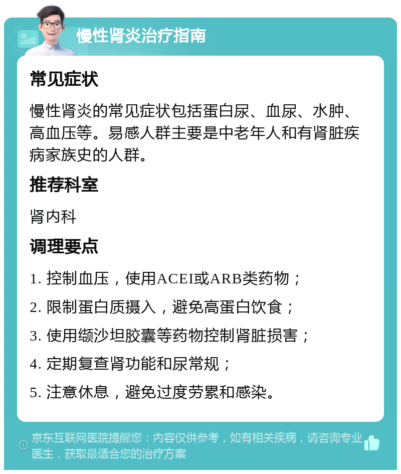 慢性肾炎治疗指南 常见症状 慢性肾炎的常见症状包括蛋白尿、血尿、水肿、高血压等。易感人群主要是中老年人和有肾脏疾病家族史的人群。 推荐科室 肾内科 调理要点 1. 控制血压，使用ACEI或ARB类药物； 2. 限制蛋白质摄入，避免高蛋白饮食； 3. 使用缬沙坦胶囊等药物控制肾脏损害； 4. 定期复查肾功能和尿常规； 5. 注意休息，避免过度劳累和感染。