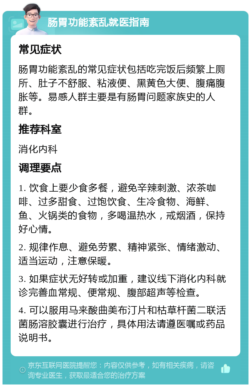 肠胃功能紊乱就医指南 常见症状 肠胃功能紊乱的常见症状包括吃完饭后频繁上厕所、肚子不舒服、粘液便、黑黄色大便、腹痛腹胀等。易感人群主要是有肠胃问题家族史的人群。 推荐科室 消化内科 调理要点 1. 饮食上要少食多餐，避免辛辣刺激、浓茶咖啡、过多甜食、过饱饮食、生冷食物、海鲜、鱼、火锅类的食物，多喝温热水，戒烟酒，保持好心情。 2. 规律作息、避免劳累、精神紧张、情绪激动、适当运动，注意保暖。 3. 如果症状无好转或加重，建议线下消化内科就诊完善血常规、便常规、腹部超声等检查。 4. 可以服用马来酸曲美布汀片和枯草杆菌二联活菌肠溶胶囊进行治疗，具体用法请遵医嘱或药品说明书。