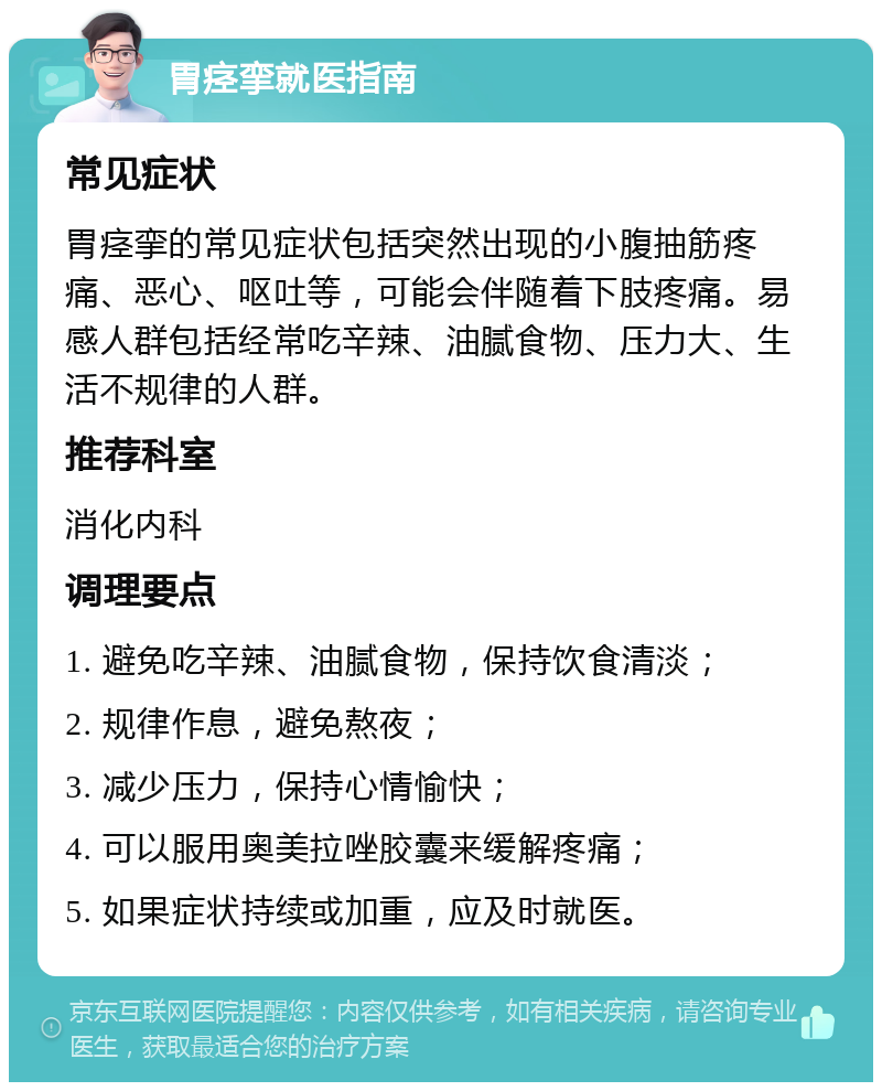 胃痉挛就医指南 常见症状 胃痉挛的常见症状包括突然出现的小腹抽筋疼痛、恶心、呕吐等，可能会伴随着下肢疼痛。易感人群包括经常吃辛辣、油腻食物、压力大、生活不规律的人群。 推荐科室 消化内科 调理要点 1. 避免吃辛辣、油腻食物，保持饮食清淡； 2. 规律作息，避免熬夜； 3. 减少压力，保持心情愉快； 4. 可以服用奥美拉唑胶囊来缓解疼痛； 5. 如果症状持续或加重，应及时就医。