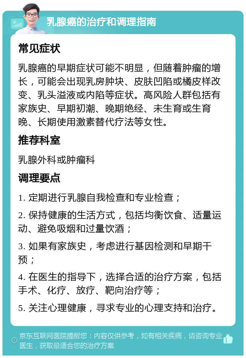 乳腺癌的治疗和调理指南 常见症状 乳腺癌的早期症状可能不明显，但随着肿瘤的增长，可能会出现乳房肿块、皮肤凹陷或橘皮样改变、乳头溢液或内陷等症状。高风险人群包括有家族史、早期初潮、晚期绝经、未生育或生育晚、长期使用激素替代疗法等女性。 推荐科室 乳腺外科或肿瘤科 调理要点 1. 定期进行乳腺自我检查和专业检查； 2. 保持健康的生活方式，包括均衡饮食、适量运动、避免吸烟和过量饮酒； 3. 如果有家族史，考虑进行基因检测和早期干预； 4. 在医生的指导下，选择合适的治疗方案，包括手术、化疗、放疗、靶向治疗等； 5. 关注心理健康，寻求专业的心理支持和治疗。