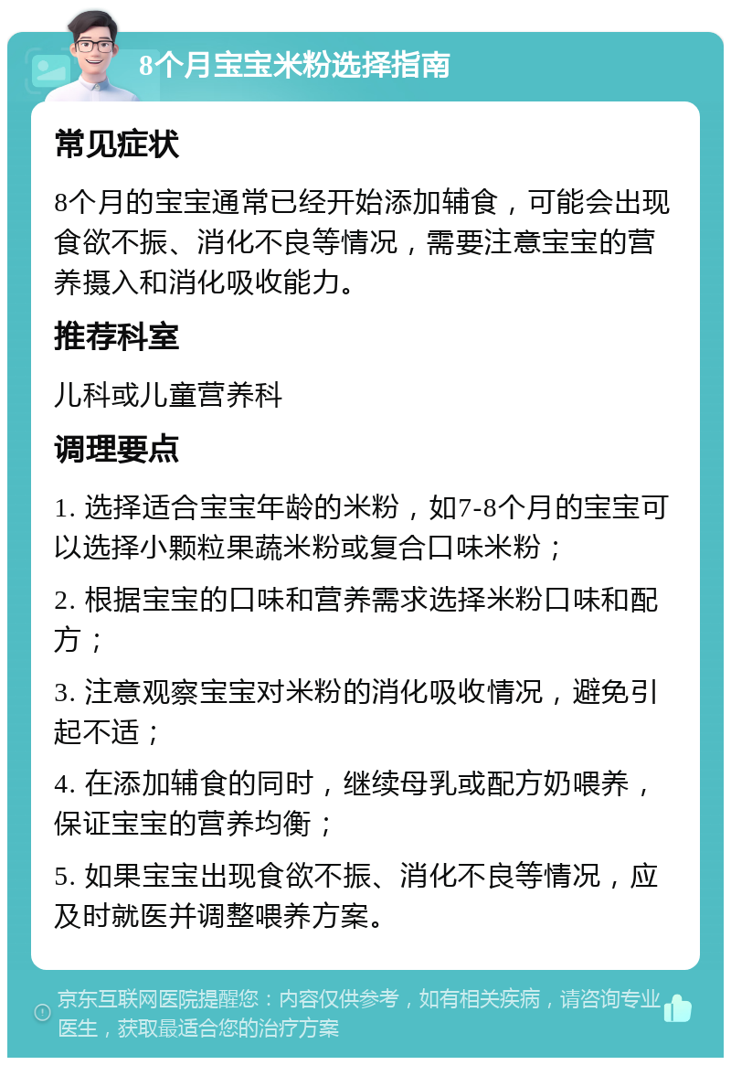 8个月宝宝米粉选择指南 常见症状 8个月的宝宝通常已经开始添加辅食，可能会出现食欲不振、消化不良等情况，需要注意宝宝的营养摄入和消化吸收能力。 推荐科室 儿科或儿童营养科 调理要点 1. 选择适合宝宝年龄的米粉，如7-8个月的宝宝可以选择小颗粒果蔬米粉或复合口味米粉； 2. 根据宝宝的口味和营养需求选择米粉口味和配方； 3. 注意观察宝宝对米粉的消化吸收情况，避免引起不适； 4. 在添加辅食的同时，继续母乳或配方奶喂养，保证宝宝的营养均衡； 5. 如果宝宝出现食欲不振、消化不良等情况，应及时就医并调整喂养方案。