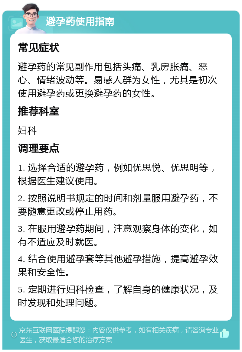 避孕药使用指南 常见症状 避孕药的常见副作用包括头痛、乳房胀痛、恶心、情绪波动等。易感人群为女性，尤其是初次使用避孕药或更换避孕药的女性。 推荐科室 妇科 调理要点 1. 选择合适的避孕药，例如优思悦、优思明等，根据医生建议使用。 2. 按照说明书规定的时间和剂量服用避孕药，不要随意更改或停止用药。 3. 在服用避孕药期间，注意观察身体的变化，如有不适应及时就医。 4. 结合使用避孕套等其他避孕措施，提高避孕效果和安全性。 5. 定期进行妇科检查，了解自身的健康状况，及时发现和处理问题。