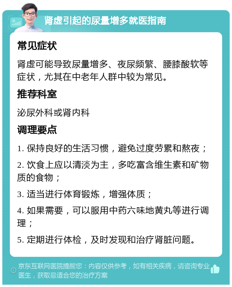 肾虚引起的尿量增多就医指南 常见症状 肾虚可能导致尿量增多、夜尿频繁、腰膝酸软等症状，尤其在中老年人群中较为常见。 推荐科室 泌尿外科或肾内科 调理要点 1. 保持良好的生活习惯，避免过度劳累和熬夜； 2. 饮食上应以清淡为主，多吃富含维生素和矿物质的食物； 3. 适当进行体育锻炼，增强体质； 4. 如果需要，可以服用中药六味地黄丸等进行调理； 5. 定期进行体检，及时发现和治疗肾脏问题。