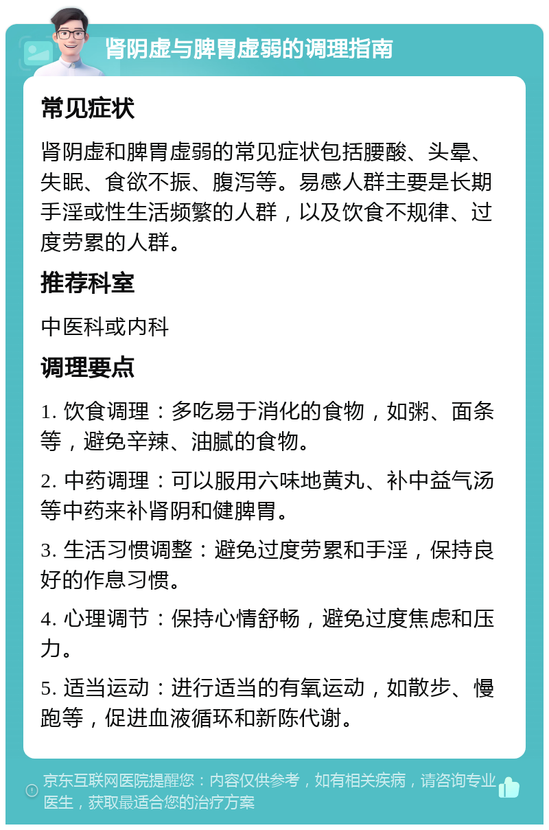 肾阴虚与脾胃虚弱的调理指南 常见症状 肾阴虚和脾胃虚弱的常见症状包括腰酸、头晕、失眠、食欲不振、腹泻等。易感人群主要是长期手淫或性生活频繁的人群，以及饮食不规律、过度劳累的人群。 推荐科室 中医科或内科 调理要点 1. 饮食调理：多吃易于消化的食物，如粥、面条等，避免辛辣、油腻的食物。 2. 中药调理：可以服用六味地黄丸、补中益气汤等中药来补肾阴和健脾胃。 3. 生活习惯调整：避免过度劳累和手淫，保持良好的作息习惯。 4. 心理调节：保持心情舒畅，避免过度焦虑和压力。 5. 适当运动：进行适当的有氧运动，如散步、慢跑等，促进血液循环和新陈代谢。