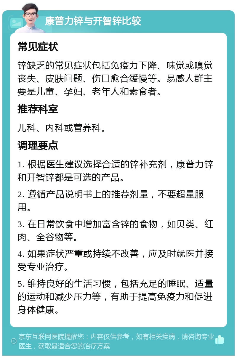 康普力锌与开智锌比较 常见症状 锌缺乏的常见症状包括免疫力下降、味觉或嗅觉丧失、皮肤问题、伤口愈合缓慢等。易感人群主要是儿童、孕妇、老年人和素食者。 推荐科室 儿科、内科或营养科。 调理要点 1. 根据医生建议选择合适的锌补充剂，康普力锌和开智锌都是可选的产品。 2. 遵循产品说明书上的推荐剂量，不要超量服用。 3. 在日常饮食中增加富含锌的食物，如贝类、红肉、全谷物等。 4. 如果症状严重或持续不改善，应及时就医并接受专业治疗。 5. 维持良好的生活习惯，包括充足的睡眠、适量的运动和减少压力等，有助于提高免疫力和促进身体健康。