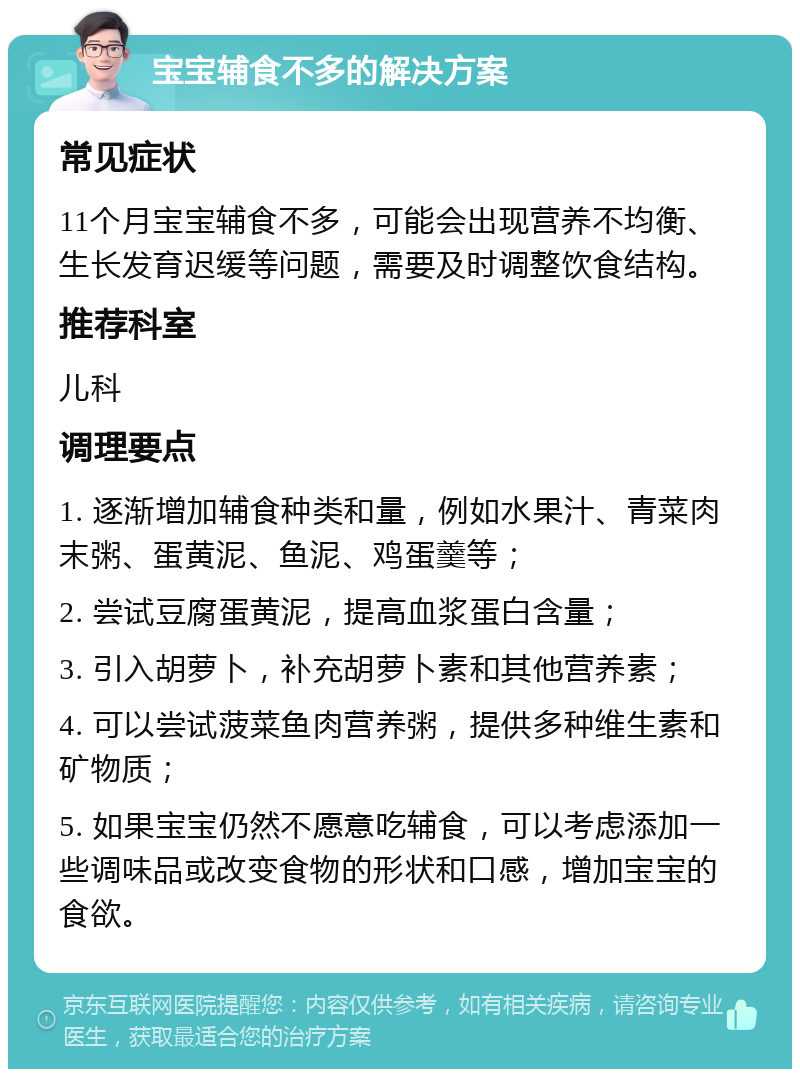 宝宝辅食不多的解决方案 常见症状 11个月宝宝辅食不多，可能会出现营养不均衡、生长发育迟缓等问题，需要及时调整饮食结构。 推荐科室 儿科 调理要点 1. 逐渐增加辅食种类和量，例如水果汁、青菜肉末粥、蛋黄泥、鱼泥、鸡蛋羹等； 2. 尝试豆腐蛋黄泥，提高血浆蛋白含量； 3. 引入胡萝卜，补充胡萝卜素和其他营养素； 4. 可以尝试菠菜鱼肉营养粥，提供多种维生素和矿物质； 5. 如果宝宝仍然不愿意吃辅食，可以考虑添加一些调味品或改变食物的形状和口感，增加宝宝的食欲。