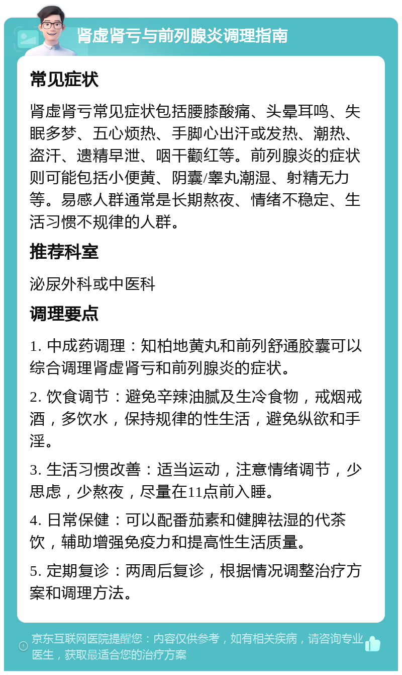 肾虚肾亏与前列腺炎调理指南 常见症状 肾虚肾亏常见症状包括腰膝酸痛、头晕耳鸣、失眠多梦、五心烦热、手脚心出汗或发热、潮热、盗汗、遗精早泄、咽干颧红等。前列腺炎的症状则可能包括小便黄、阴囊/睾丸潮湿、射精无力等。易感人群通常是长期熬夜、情绪不稳定、生活习惯不规律的人群。 推荐科室 泌尿外科或中医科 调理要点 1. 中成药调理：知柏地黄丸和前列舒通胶囊可以综合调理肾虚肾亏和前列腺炎的症状。 2. 饮食调节：避免辛辣油腻及生冷食物，戒烟戒酒，多饮水，保持规律的性生活，避免纵欲和手淫。 3. 生活习惯改善：适当运动，注意情绪调节，少思虑，少熬夜，尽量在11点前入睡。 4. 日常保健：可以配番茄素和健脾祛湿的代茶饮，辅助增强免疫力和提高性生活质量。 5. 定期复诊：两周后复诊，根据情况调整治疗方案和调理方法。