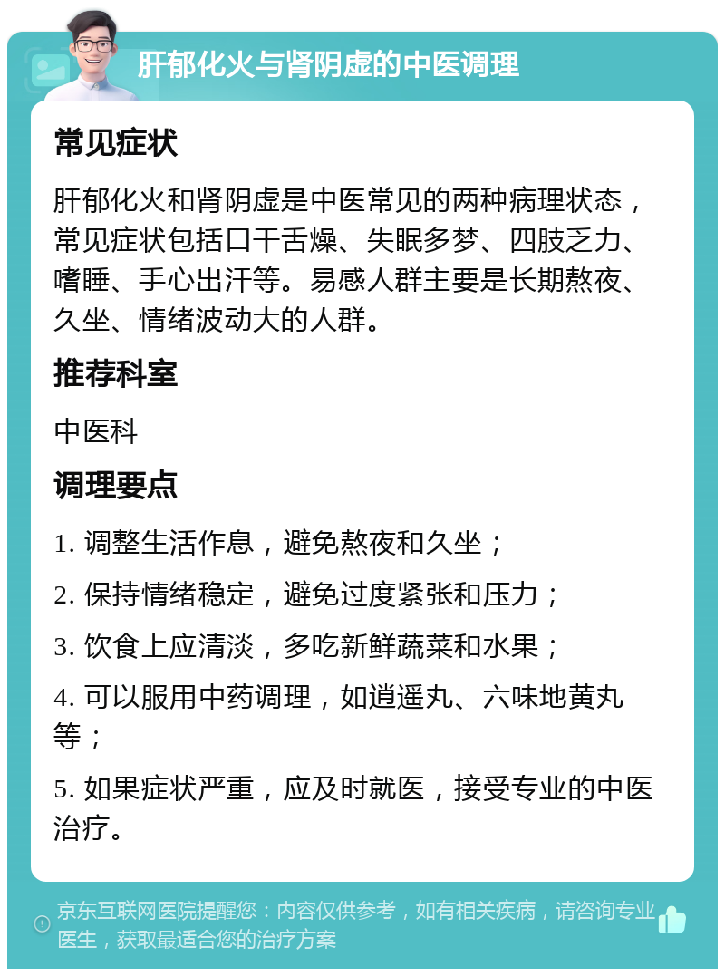 肝郁化火与肾阴虚的中医调理 常见症状 肝郁化火和肾阴虚是中医常见的两种病理状态，常见症状包括口干舌燥、失眠多梦、四肢乏力、嗜睡、手心出汗等。易感人群主要是长期熬夜、久坐、情绪波动大的人群。 推荐科室 中医科 调理要点 1. 调整生活作息，避免熬夜和久坐； 2. 保持情绪稳定，避免过度紧张和压力； 3. 饮食上应清淡，多吃新鲜蔬菜和水果； 4. 可以服用中药调理，如逍遥丸、六味地黄丸等； 5. 如果症状严重，应及时就医，接受专业的中医治疗。