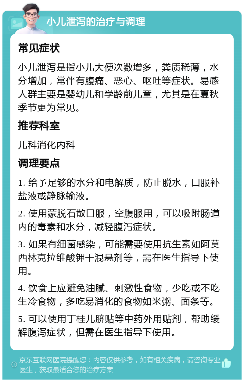 小儿泄泻的治疗与调理 常见症状 小儿泄泻是指小儿大便次数增多，粪质稀薄，水分增加，常伴有腹痛、恶心、呕吐等症状。易感人群主要是婴幼儿和学龄前儿童，尤其是在夏秋季节更为常见。 推荐科室 儿科消化内科 调理要点 1. 给予足够的水分和电解质，防止脱水，口服补盐液或静脉输液。 2. 使用蒙脱石散口服，空腹服用，可以吸附肠道内的毒素和水分，减轻腹泻症状。 3. 如果有细菌感染，可能需要使用抗生素如阿莫西林克拉维酸钾干混悬剂等，需在医生指导下使用。 4. 饮食上应避免油腻、刺激性食物，少吃或不吃生冷食物，多吃易消化的食物如米粥、面条等。 5. 可以使用丁桂儿脐贴等中药外用贴剂，帮助缓解腹泻症状，但需在医生指导下使用。