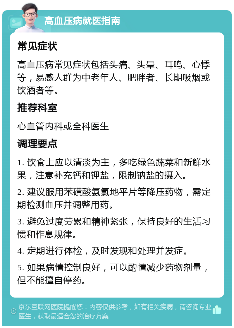 高血压病就医指南 常见症状 高血压病常见症状包括头痛、头晕、耳鸣、心悸等，易感人群为中老年人、肥胖者、长期吸烟或饮酒者等。 推荐科室 心血管内科或全科医生 调理要点 1. 饮食上应以清淡为主，多吃绿色蔬菜和新鲜水果，注意补充钙和钾盐，限制钠盐的摄入。 2. 建议服用苯磺酸氨氯地平片等降压药物，需定期检测血压并调整用药。 3. 避免过度劳累和精神紧张，保持良好的生活习惯和作息规律。 4. 定期进行体检，及时发现和处理并发症。 5. 如果病情控制良好，可以酌情减少药物剂量，但不能擅自停药。