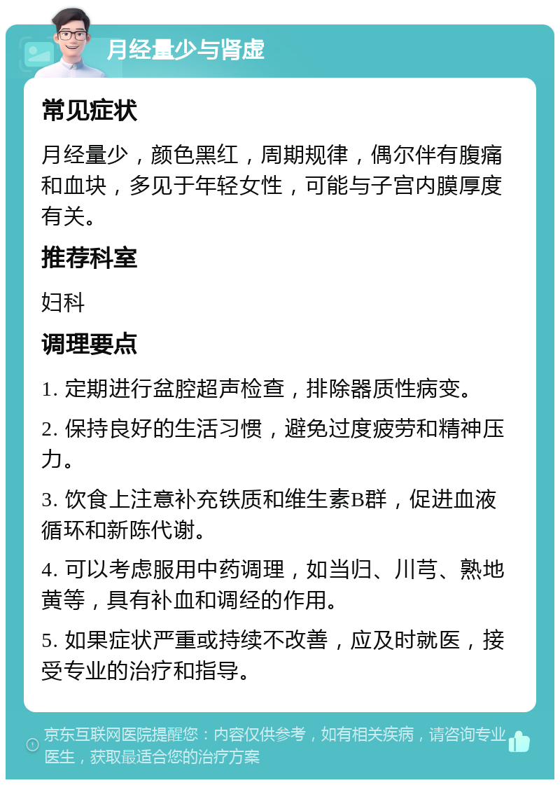 月经量少与肾虚 常见症状 月经量少，颜色黑红，周期规律，偶尔伴有腹痛和血块，多见于年轻女性，可能与子宫内膜厚度有关。 推荐科室 妇科 调理要点 1. 定期进行盆腔超声检查，排除器质性病变。 2. 保持良好的生活习惯，避免过度疲劳和精神压力。 3. 饮食上注意补充铁质和维生素B群，促进血液循环和新陈代谢。 4. 可以考虑服用中药调理，如当归、川芎、熟地黄等，具有补血和调经的作用。 5. 如果症状严重或持续不改善，应及时就医，接受专业的治疗和指导。