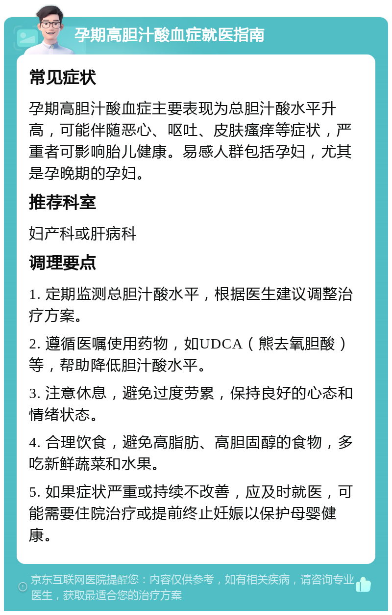 孕期高胆汁酸血症就医指南 常见症状 孕期高胆汁酸血症主要表现为总胆汁酸水平升高，可能伴随恶心、呕吐、皮肤瘙痒等症状，严重者可影响胎儿健康。易感人群包括孕妇，尤其是孕晚期的孕妇。 推荐科室 妇产科或肝病科 调理要点 1. 定期监测总胆汁酸水平，根据医生建议调整治疗方案。 2. 遵循医嘱使用药物，如UDCA（熊去氧胆酸）等，帮助降低胆汁酸水平。 3. 注意休息，避免过度劳累，保持良好的心态和情绪状态。 4. 合理饮食，避免高脂肪、高胆固醇的食物，多吃新鲜蔬菜和水果。 5. 如果症状严重或持续不改善，应及时就医，可能需要住院治疗或提前终止妊娠以保护母婴健康。