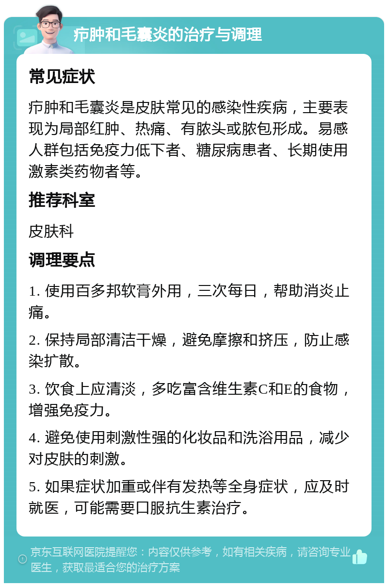 疖肿和毛囊炎的治疗与调理 常见症状 疖肿和毛囊炎是皮肤常见的感染性疾病，主要表现为局部红肿、热痛、有脓头或脓包形成。易感人群包括免疫力低下者、糖尿病患者、长期使用激素类药物者等。 推荐科室 皮肤科 调理要点 1. 使用百多邦软膏外用，三次每日，帮助消炎止痛。 2. 保持局部清洁干燥，避免摩擦和挤压，防止感染扩散。 3. 饮食上应清淡，多吃富含维生素C和E的食物，增强免疫力。 4. 避免使用刺激性强的化妆品和洗浴用品，减少对皮肤的刺激。 5. 如果症状加重或伴有发热等全身症状，应及时就医，可能需要口服抗生素治疗。