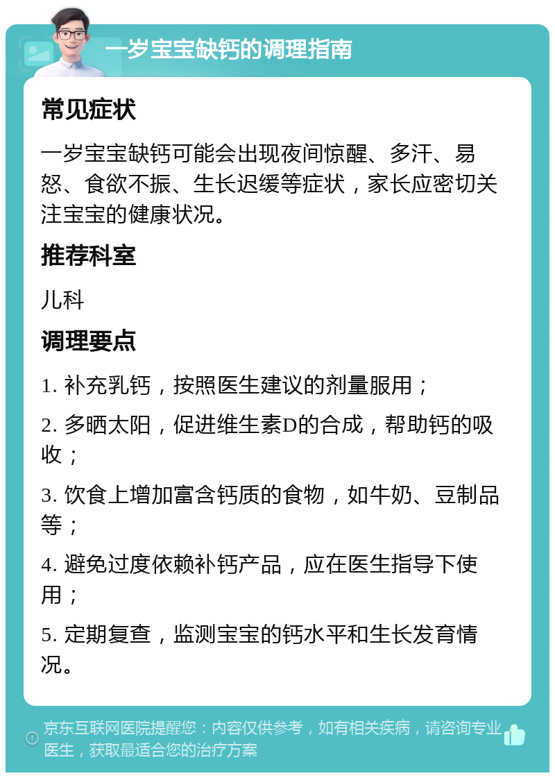 一岁宝宝缺钙的调理指南 常见症状 一岁宝宝缺钙可能会出现夜间惊醒、多汗、易怒、食欲不振、生长迟缓等症状，家长应密切关注宝宝的健康状况。 推荐科室 儿科 调理要点 1. 补充乳钙，按照医生建议的剂量服用； 2. 多晒太阳，促进维生素D的合成，帮助钙的吸收； 3. 饮食上增加富含钙质的食物，如牛奶、豆制品等； 4. 避免过度依赖补钙产品，应在医生指导下使用； 5. 定期复查，监测宝宝的钙水平和生长发育情况。