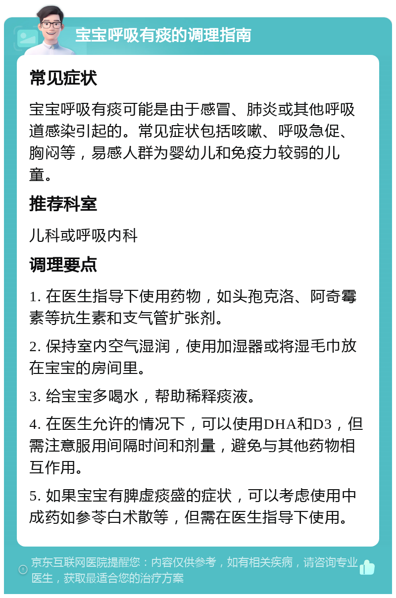 宝宝呼吸有痰的调理指南 常见症状 宝宝呼吸有痰可能是由于感冒、肺炎或其他呼吸道感染引起的。常见症状包括咳嗽、呼吸急促、胸闷等，易感人群为婴幼儿和免疫力较弱的儿童。 推荐科室 儿科或呼吸内科 调理要点 1. 在医生指导下使用药物，如头孢克洛、阿奇霉素等抗生素和支气管扩张剂。 2. 保持室内空气湿润，使用加湿器或将湿毛巾放在宝宝的房间里。 3. 给宝宝多喝水，帮助稀释痰液。 4. 在医生允许的情况下，可以使用DHA和D3，但需注意服用间隔时间和剂量，避免与其他药物相互作用。 5. 如果宝宝有脾虚痰盛的症状，可以考虑使用中成药如参苓白术散等，但需在医生指导下使用。