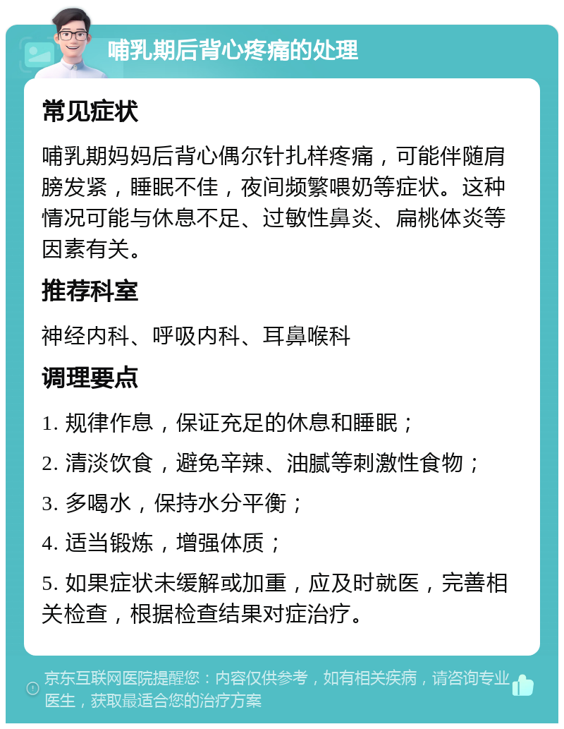 哺乳期后背心疼痛的处理 常见症状 哺乳期妈妈后背心偶尔针扎样疼痛，可能伴随肩膀发紧，睡眠不佳，夜间频繁喂奶等症状。这种情况可能与休息不足、过敏性鼻炎、扁桃体炎等因素有关。 推荐科室 神经内科、呼吸内科、耳鼻喉科 调理要点 1. 规律作息，保证充足的休息和睡眠； 2. 清淡饮食，避免辛辣、油腻等刺激性食物； 3. 多喝水，保持水分平衡； 4. 适当锻炼，增强体质； 5. 如果症状未缓解或加重，应及时就医，完善相关检查，根据检查结果对症治疗。