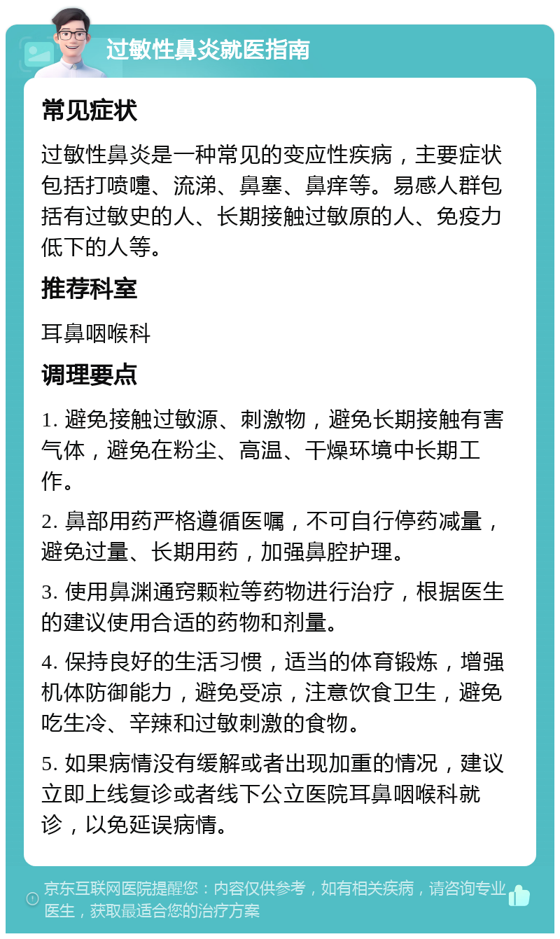 过敏性鼻炎就医指南 常见症状 过敏性鼻炎是一种常见的变应性疾病，主要症状包括打喷嚏、流涕、鼻塞、鼻痒等。易感人群包括有过敏史的人、长期接触过敏原的人、免疫力低下的人等。 推荐科室 耳鼻咽喉科 调理要点 1. 避免接触过敏源、刺激物，避免长期接触有害气体，避免在粉尘、高温、干燥环境中长期工作。 2. 鼻部用药严格遵循医嘱，不可自行停药减量，避免过量、长期用药，加强鼻腔护理。 3. 使用鼻渊通窍颗粒等药物进行治疗，根据医生的建议使用合适的药物和剂量。 4. 保持良好的生活习惯，适当的体育锻炼，增强机体防御能力，避免受凉，注意饮食卫生，避免吃生冷、辛辣和过敏刺激的食物。 5. 如果病情没有缓解或者出现加重的情况，建议立即上线复诊或者线下公立医院耳鼻咽喉科就诊，以免延误病情。