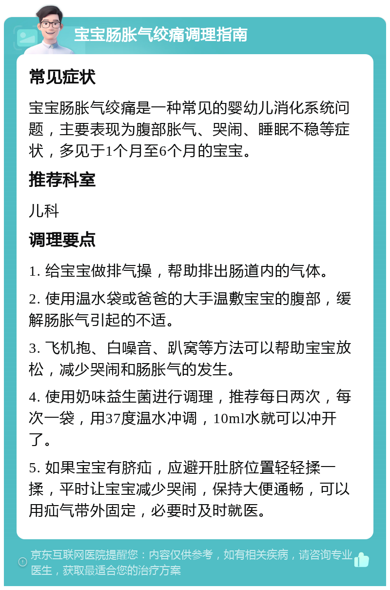 宝宝肠胀气绞痛调理指南 常见症状 宝宝肠胀气绞痛是一种常见的婴幼儿消化系统问题，主要表现为腹部胀气、哭闹、睡眠不稳等症状，多见于1个月至6个月的宝宝。 推荐科室 儿科 调理要点 1. 给宝宝做排气操，帮助排出肠道内的气体。 2. 使用温水袋或爸爸的大手温敷宝宝的腹部，缓解肠胀气引起的不适。 3. 飞机抱、白噪音、趴窝等方法可以帮助宝宝放松，减少哭闹和肠胀气的发生。 4. 使用奶味益生菌进行调理，推荐每日两次，每次一袋，用37度温水冲调，10ml水就可以冲开了。 5. 如果宝宝有脐疝，应避开肚脐位置轻轻揉一揉，平时让宝宝减少哭闹，保持大便通畅，可以用疝气带外固定，必要时及时就医。