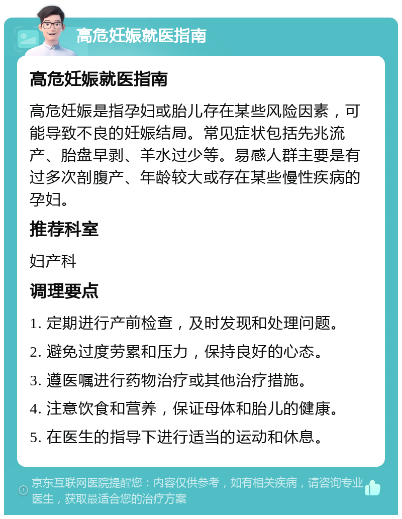 高危妊娠就医指南 高危妊娠就医指南 高危妊娠是指孕妇或胎儿存在某些风险因素，可能导致不良的妊娠结局。常见症状包括先兆流产、胎盘早剥、羊水过少等。易感人群主要是有过多次剖腹产、年龄较大或存在某些慢性疾病的孕妇。 推荐科室 妇产科 调理要点 1. 定期进行产前检查，及时发现和处理问题。 2. 避免过度劳累和压力，保持良好的心态。 3. 遵医嘱进行药物治疗或其他治疗措施。 4. 注意饮食和营养，保证母体和胎儿的健康。 5. 在医生的指导下进行适当的运动和休息。