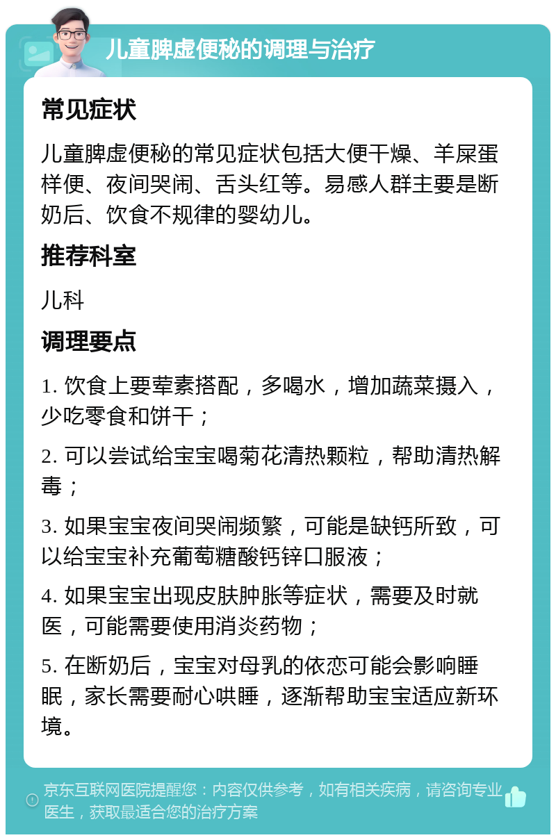 儿童脾虚便秘的调理与治疗 常见症状 儿童脾虚便秘的常见症状包括大便干燥、羊屎蛋样便、夜间哭闹、舌头红等。易感人群主要是断奶后、饮食不规律的婴幼儿。 推荐科室 儿科 调理要点 1. 饮食上要荤素搭配，多喝水，增加蔬菜摄入，少吃零食和饼干； 2. 可以尝试给宝宝喝菊花清热颗粒，帮助清热解毒； 3. 如果宝宝夜间哭闹频繁，可能是缺钙所致，可以给宝宝补充葡萄糖酸钙锌口服液； 4. 如果宝宝出现皮肤肿胀等症状，需要及时就医，可能需要使用消炎药物； 5. 在断奶后，宝宝对母乳的依恋可能会影响睡眠，家长需要耐心哄睡，逐渐帮助宝宝适应新环境。