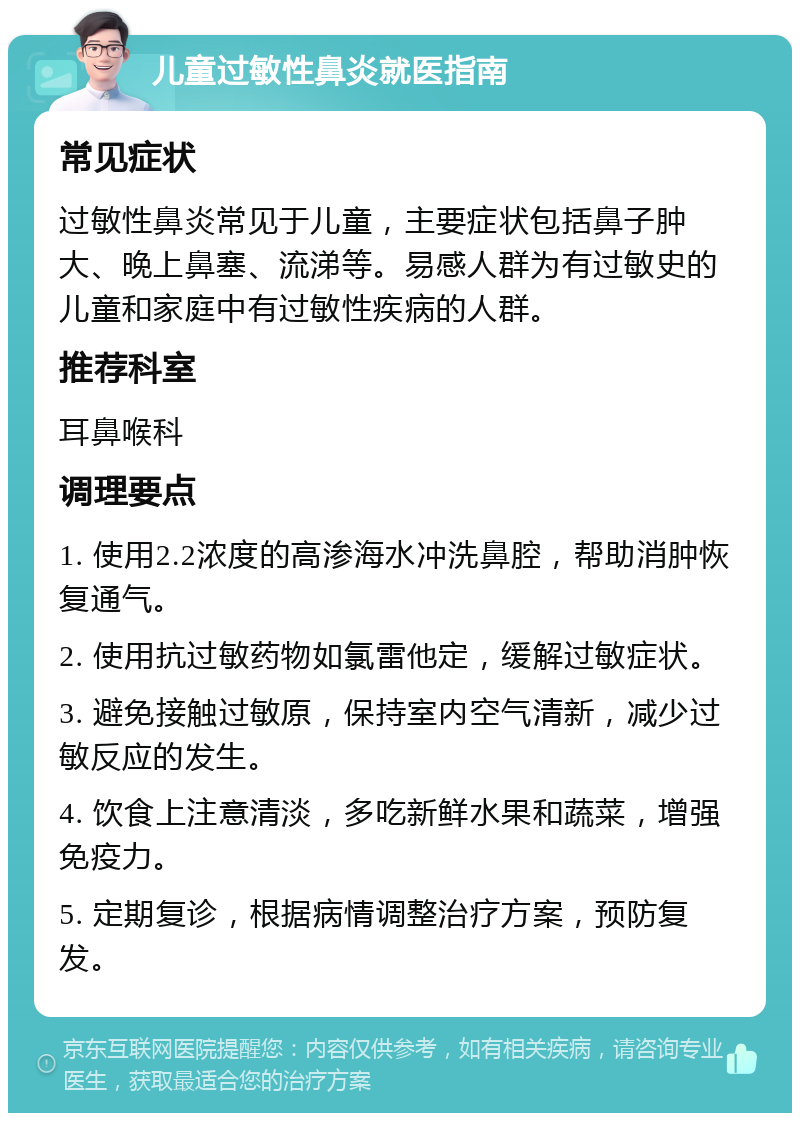 儿童过敏性鼻炎就医指南 常见症状 过敏性鼻炎常见于儿童，主要症状包括鼻子肿大、晚上鼻塞、流涕等。易感人群为有过敏史的儿童和家庭中有过敏性疾病的人群。 推荐科室 耳鼻喉科 调理要点 1. 使用2.2浓度的高渗海水冲洗鼻腔，帮助消肿恢复通气。 2. 使用抗过敏药物如氯雷他定，缓解过敏症状。 3. 避免接触过敏原，保持室内空气清新，减少过敏反应的发生。 4. 饮食上注意清淡，多吃新鲜水果和蔬菜，增强免疫力。 5. 定期复诊，根据病情调整治疗方案，预防复发。