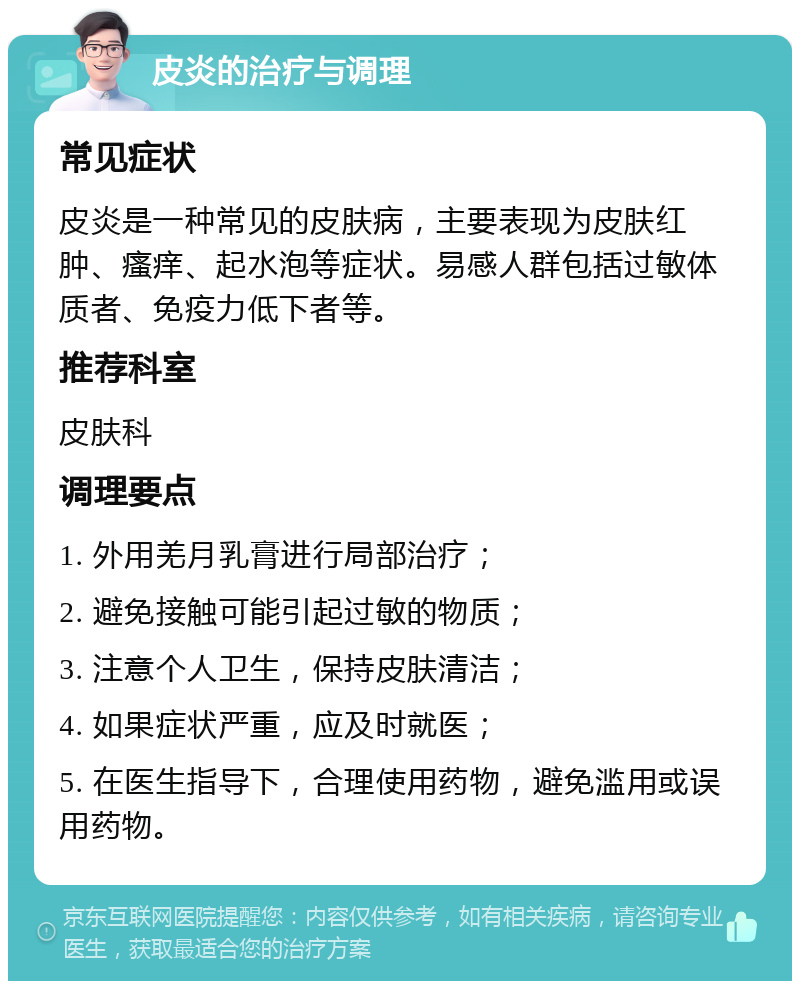 皮炎的治疗与调理 常见症状 皮炎是一种常见的皮肤病，主要表现为皮肤红肿、瘙痒、起水泡等症状。易感人群包括过敏体质者、免疫力低下者等。 推荐科室 皮肤科 调理要点 1. 外用羌月乳膏进行局部治疗； 2. 避免接触可能引起过敏的物质； 3. 注意个人卫生，保持皮肤清洁； 4. 如果症状严重，应及时就医； 5. 在医生指导下，合理使用药物，避免滥用或误用药物。